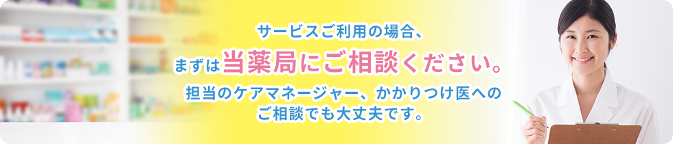 サービスご利用の場合、まずは当薬局にご相談ください。担当のケアマネージャー、かかりつけ医へのご相談でも大丈夫です。